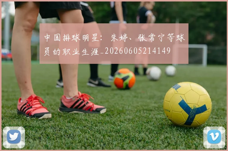 中国排球明星:朱婷、张常宁等球员的职业生涯_20260605214149