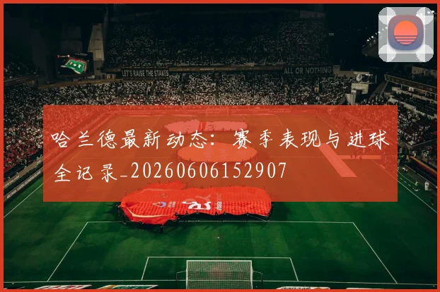 哈兰德最新动态：赛季表现与进球全记录_20260606152907
