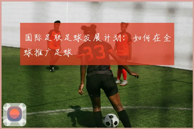 国际足联足球发展计划:如何在全球推广足球