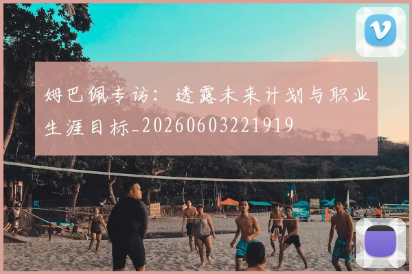 姆巴佩专访:透露未来计划与职业生涯目标_20260603221919