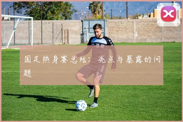 国足热身赛总结:亮点与暴露的问题
