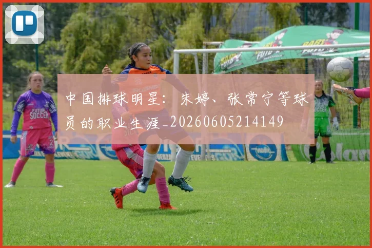 中国排球明星:朱婷、张常宁等球员的职业生涯_20260605214149