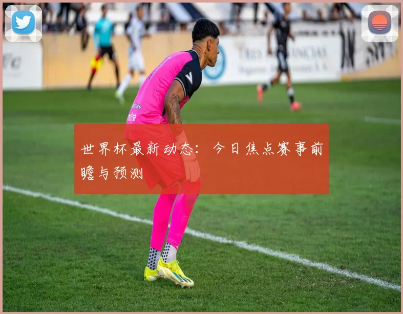 世界杯最新动态:今日焦点赛事前瞻与预测